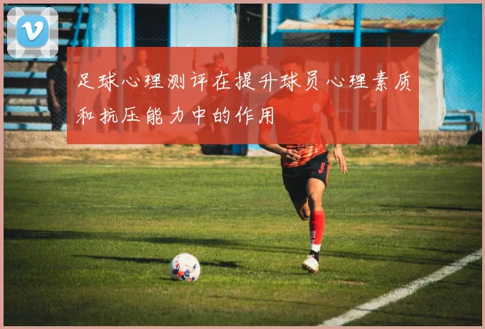 足球心理测评在提升球员心理素质和抗压能力中的作用